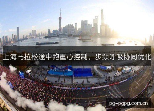 上海马拉松途中跑重心控制,步频呼吸协同优化 上海马拉松途中跑重心控制,步频呼吸协同优化
