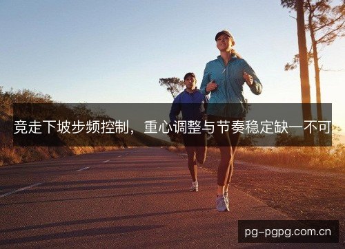 竞走下坡步频控制,重心调整与节奏稳定缺一不可 竞走下坡步频控制,重心调整与节奏稳定缺一不可