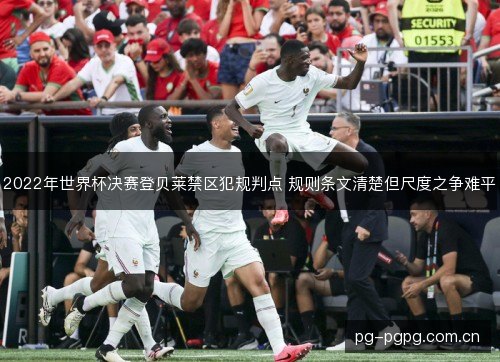 2022年世界杯决赛登贝莱禁区犯规判点 规则条文清楚但尺度之争难平 2022年世界杯决赛登贝莱禁区犯规判点 规则条文清楚但尺度之争难平